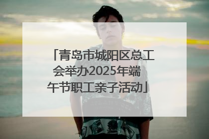 青岛市城阳区总工会举办2025年端午节职工亲子活动